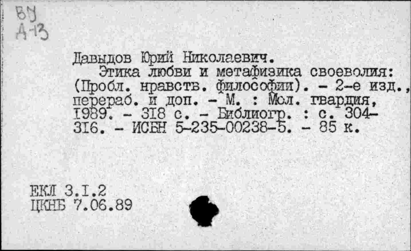 ﻿Давыдов Юрий Николаевич.
Этика любви и метафизика своеволия: (Пробл. нравств. философии). - 2-е изд. перераб. и доп. - М. : мол. гвардия, 1989. - 318 с. - Библиогр. : с. 304-316. - ИСБН 5-235-00238-5. - 85 к.
ЕО 3.1.2
ЦКНБ 7.06.89